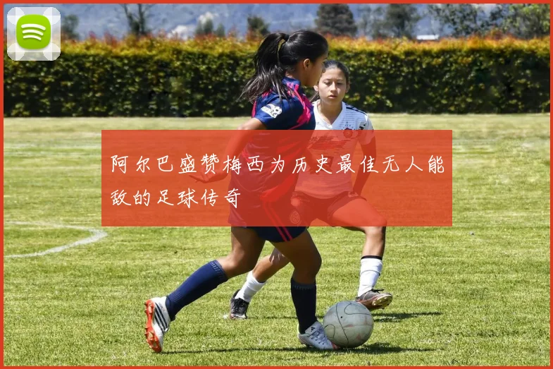 阿尔巴盛赞梅西为历史最佳无人能敌的足球传奇