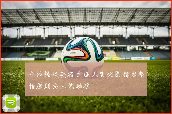 卡拉格谈英格兰选人变化图赫尔坚持原则无人能动摇