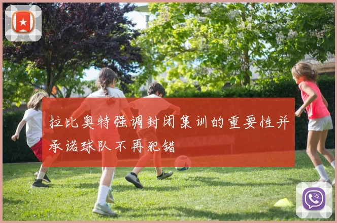 拉比奥特强调封闭集训的重要性并承诺球队不再犯错