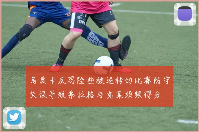乌度卡反思险些被逆转的比赛防守失误导致弗拉格与克莱频频得分