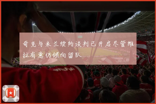 奇克与米兰续约谈判已开启尽管维拉有意仍倾向留队
