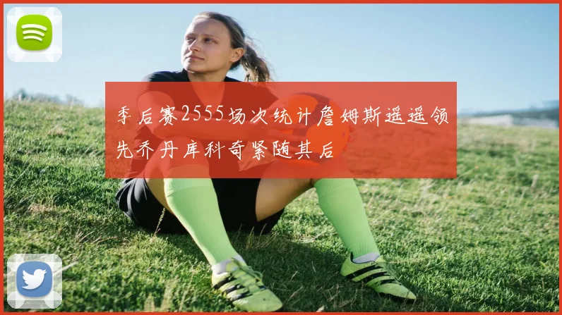 季后赛2555场次统计詹姆斯遥遥领先乔丹库科奇紧随其后