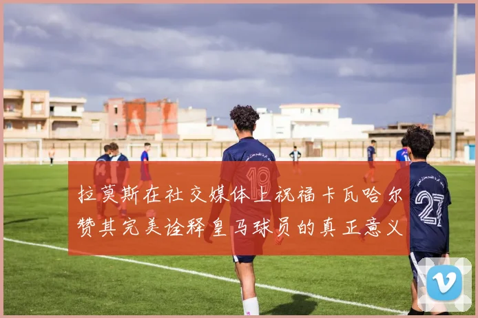 拉莫斯在社交媒体上祝福卡瓦哈尔赞其完美诠释皇马球员的真正意义