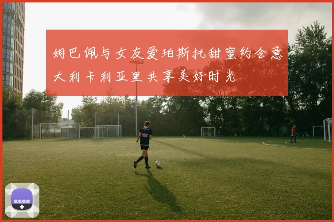 姆巴佩与女友爱珀斯托甜蜜约会意大利卡利亚里共享美好时光