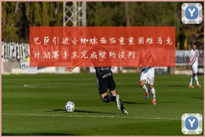 巴萨引进小蜘蛛面临重重困难马竞计划赛季末完成续约谈判